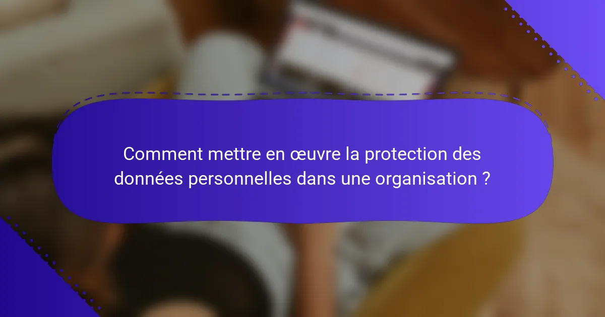 Comment mettre en œuvre la protection des données personnelles dans une organisation ?